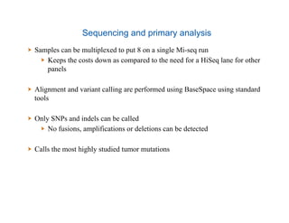 Sequencing and primary analysis
  Samples can be multiplexed to put 8 on a single Mi-seq run
  Keeps the costs down as compared to the need for a HiSeq lane for other
panels
  Alignment and variant calling are performed using BaseSpace using standard
tools
  Only SNPs and indels can be called
  No fusions, amplifications or deletions can be detected
  Calls the most highly studied tumor mutations
 