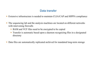 Data transfer
  Extensive infrastructure is needed to maintain CLIA/CAP and HIPPA compliance
  The sequencing lab and the analysis machines are located on different networks
with intervening firewalls
  BAM and VCF files need to be encrypted to be copied
  Transfer is automatic based upon a daemon recognizing files in a designated
directory
  Data files are automatically replicated archived for mandated long-term storage
 