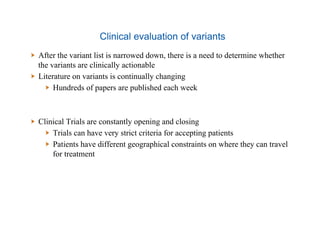 Clinical evaluation of variants
  After the variant list is narrowed down, there is a need to determine whether
the variants are clinically actionable
  Literature on variants is continually changing
  Hundreds of papers are published each week
  Clinical Trials are constantly opening and closing
  Trials can have very strict criteria for accepting patients
  Patients have different geographical constraints on where they can travel
for treatment
 