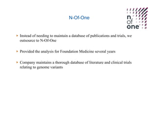 N-Of-One
  Instead of needing to maintain a database of publications and trials, we
outsource to N-Of-One
  Provided the analysis for Foundation Medicine several years
  Company maintains a thorough database of literature and clinical trials
relating to genome variants
 
