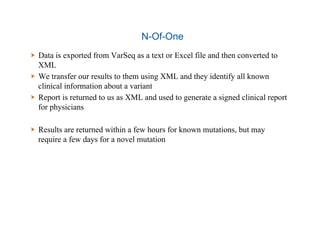 N-Of-One
  Data is exported from VarSeq as a text or Excel file and then converted to
XML
  We transfer our results to them using XML and they identify all known
clinical information about a variant
  Report is returned to us as XML and used to generate a signed clinical report
for physicians
  Results are returned within a few hours for known mutations, but may
require a few days for a novel mutation
 