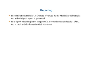 Reporting
  The annotations from N-Of-One are reviewed by the Molecular Pathologist
and a final signed report is generated
  This report becomes part of the patient’s electronic medical record (EMR)
and is used to help determine their treatment
 