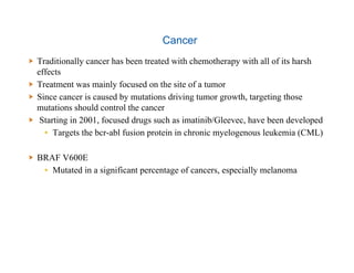 Cancer
  Traditionally cancer has been treated with chemotherapy with all of its harsh
effects
  Treatment was mainly focused on the site of a tumor
  Since cancer is caused by mutations driving tumor growth, targeting those
mutations should control the cancer
  Starting in 2001, focused drugs such as imatinib/Gleevec, have been developed
▪  Targets the bcr-abl fusion protein in chronic myelogenous leukemia (CML)
  BRAF V600E
▪  Mutated in a significant percentage of cancers, especially melanoma
 
