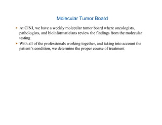 Molecular Tumor Board
  At CINJ, we have a weekly molecular tumor board where oncologists,
pathologists, and bioinformaticians review the findings from the molecular
testing
  With all of the professionals working together, and taking into account the
patient’s condition, we determine the proper course of treatment
 