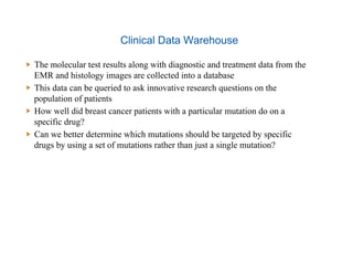 Clinical Data Warehouse
  The molecular test results along with diagnostic and treatment data from the
EMR and histology images are collected into a database
  This data can be queried to ask innovative research questions on the
population of patients
  How well did breast cancer patients with a particular mutation do on a
specific drug?
  Can we better determine which mutations should be targeted by specific
drugs by using a set of mutations rather than just a single mutation?
 