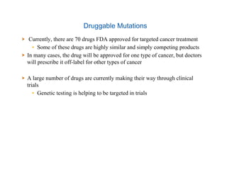 Druggable Mutations
  Currently, there are 70 drugs FDA approved for targeted cancer treatment
▪  Some of these drugs are highly similar and simply competing products
  In many cases, the drug will be approved for one type of cancer, but doctors
will prescribe it off-label for other types of cancer
  A large number of drugs are currently making their way through clinical
trials
▪  Genetic testing is helping to be targeted in trials
 
