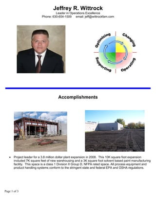 Jeffrey R. Wittrock
                                    Leader in Operations Excellence
                           Phone: 630-654-1509 email: jeff@wittrockfam.com




                                      Accomplishments




   •   Project leader for a 3.8 million dollar plant expansion in 2008. This 10K square foot expansion
       included 7K square feet of new warehousing and a 3K square foot solvent based paint manufacturing
       facility. This space is a class 1 Division II Group D, NFPA rated space. All process equipment and
       product handling systems conform to the stringent state and federal EPA and OSHA regulations.




Page 1 of 3
 