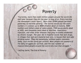 Poverty
“Currently, more than eight million people around the world die
each year because they are too poor to stay alive. Every morning
the newspapers could report, "More than 20'000 people perished
yesterday of extreme poverty." The stories would put the stark
numbers in context; up to 8000 children dead of malaria, 5000
mothers and fathers dead of tuberculosis, 7500 young adults dead
of AIDS, and thousands more dead of diarrhea, respiratory
infection, and other killer diseases that prey on bodies weakened
by chronic hunger. The poor die in hospital wards that lack drugs,
in villages that lack anti-malarial bed nets, in houses that lack safe
drinking water. They die namelessly, without public comment.
Sadly, such stories rarely get written. Most people are unaware of
the daily struggles for survival, and the vast number of
impoverished people around the world who lose that struggle.”

-Jeffrey Sachs, The End of Poverty
 