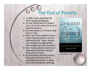 The End of Poverty
 In 2005, Sachs published the
  book The End of Poverty
 He has researched the reasons
  why 1/6 of the world still lives in
  extreme poverty
 Extreme poverty is living on less
  than $1/day
 Sachs says that problems which
  cause extreme poverty can be
  addressed with “know, proven,
  and reliable and appropriate
  technologies and interventions.”
 But, these problems need to be
  addressed carefully, because
  they are all unique.                  http://www.worldhunger.org/articles/0
                                        5/images/sachs.1.jpg
 By alleviating extreme poverty,
  the global economy will be
  stimulated by growth in areas
  that were previously suffering.
 