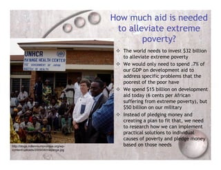 How much aid is needed
                                          to alleviate extreme
                                                 poverty?
                                           The world needs to invest $32 billion
                                            to alleviate extreme poverty
                                           We would only need to spend .7% of
                                            our GDP on development aid to
                                            address specific problems that the
                                            poorest of the poor have
                                           We spend $15 billion on development
                                            aid today (6 cents per African
                                            suffering from extreme poverty), but
                                            $50 billion on our military
                                           Instead of pledging money and
                                            creating a plan to fit that, we need
                                            to research how we can implement
                                            practical solutions to individual
                                            causes of poverty and pledge money
http://blogs.millenniumpromise.org/wp-      based on those needs
content/uploads/2009/06/mayange.jpg
 