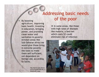Addressing basic needs
 By boosting                          of the poor
  agriculture, improving
  basic health, investing                  In some areas, like those
  in education, bringing                  with high rates of diseases
  power, and providing                    like malaria, a bed-net
  clean water and                         which costs $2 could
  sanitation in poverty-                  eliminate risk of infection
  stricken areas like
  Sub-Saharan Africa we
  would give those living
  in extreme poverty
  the tools to make
  them self-sufficient,
  not dependent on
  foreign aid, according
  to Sachs.

           http://farm3.static.flickr.c
           om/2376/2487284180_b
           9bfa52e9f_o.jpg
 