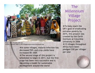 The
                                                                    Millennium
                                                                      Village
                                                                     Project
                                                                  To help reach the
                                                                  UN’s goal of eradicating
                                                                  extreme poverty by
                                                                  2015, this project was
                                                                  created by the Earth
                                                                  Institute at Columbia
http://www.btcycle.com/wp-
                                                                  University in 2006
content/uploads/2009/12/8d.Villagewomencollecttheirseeds.jpg      13 villages throughout
                      In some villages, malaria infection has    Africa have been
                      decreased 50% and crop yields have          pledged $50 per villager
                      increased 85-350%                           per year
                      The second stage of this project is
                      scheduled to begin in 2011, but the first
                      stage has been very successful and is
                      becoming a model for sustainable
                      development around the world
 