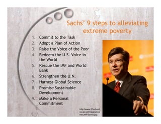 Sachs’ 9 steps to alleviating
                        extreme poverty
1.   Commit to the Task
2.   Adopt a Plan of Action
3.   Raise the Voice of the Poor
4.   Redeem the U.S. Voice in
     the World
5.   Rescue the IMF and World
     Bank
6.   Strengthen the U.N.
7.   Harness Global Science
8.   Promise Sustainable
     Development
9.   Make a Personal
     Commitment
                          http://www.21school.
                          ox.ac.uk/images/eve
                          nts/Jeff-Sachs.jpg
 