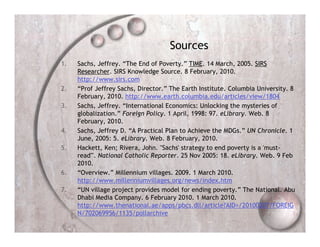 Sources
1.   Sachs, Jeffrey. “The End of Poverty.” TIME. 14 March, 2005. SIRS
     Researcher. SIRS Knowledge Source. 8 February, 2010.
     http://www.sirs.com
2.   “Prof Jeffrey Sachs, Director.” The Earth Institute. Columbia University. 8
     February, 2010. http://www.earth.columbia.edu/articles/view/1804
3.   Sachs, Jeffrey. “International Economics: Unlocking the mysteries of
     globalization.” Foreign Policy. 1 April, 1998: 97. eLibrary. Web. 8
     February, 2010.
4.   Sachs, Jeffrey D. “A Practical Plan to Achieve the MDGs.” UN Chronicle. 1
     June, 2005: 5. eLibrary. Web. 8 February, 2010.
5.   Hackett, Ken; Rivera, John. "Sachs' strategy to end poverty is a 'must-
     read'". National Catholic Reporter. 25 Nov 2005: 18. eLibrary. Web. 9 Feb
     2010.
6.   “Overview.” Millennium villages. 2009. 1 March 2010.
     http://www.millenniumvillages.org/news/index.htm
7.   “UN village project provides model for ending poverty.” The National. Abu
     Dhabi Media Company. 6 February 2010. 1 March 2010.
     http://www.thenational.ae/apps/pbcs.dll/article?AID=/20100207/FOREIG
     N/702069956/1135/pollarchive
 