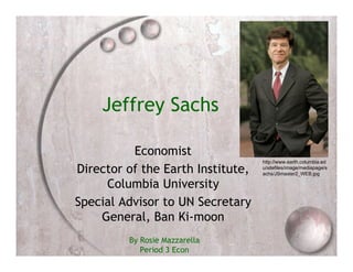 Jeffrey Sachs

          Economist
                                   http://www.earth.columbia.ed
Director of the Earth Institute,   u/sitefiles/image/mediapage/s
                                   achs/JSmaster2_WEB.jpg

     Columbia University
Special Advisor to UN Secretary
    General, Ban Ki-moon
         By Rosie Mazzarella
            Period 3 Econ
 