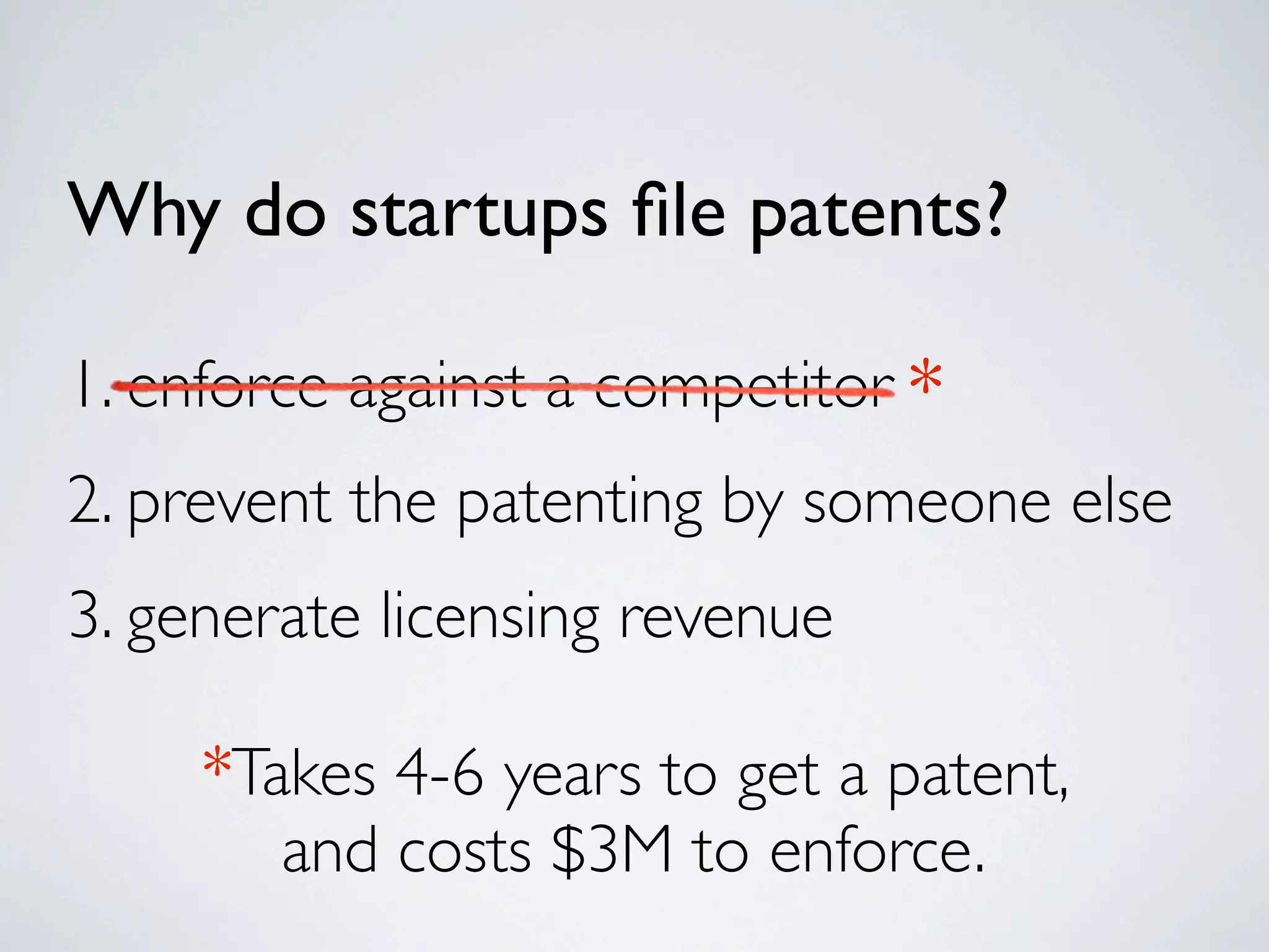 Why do startups ﬁle patents?

1. enforce against a competitor *
2. prevent the patenting by someone else
3. generate licensing revenue

     *Takes 4-6 years to get a patent,
        and costs $3M to enforce.
 