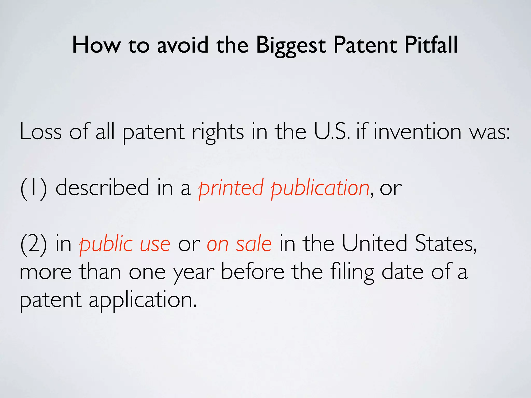 How to avoid the Biggest Patent Pitfall


Loss of all patent rights in the U.S. if invention was:

(1) described in a printed publication, or

(2) in public use or on sale in the United States,
more than one year before the ﬁling date of a
patent application.
 