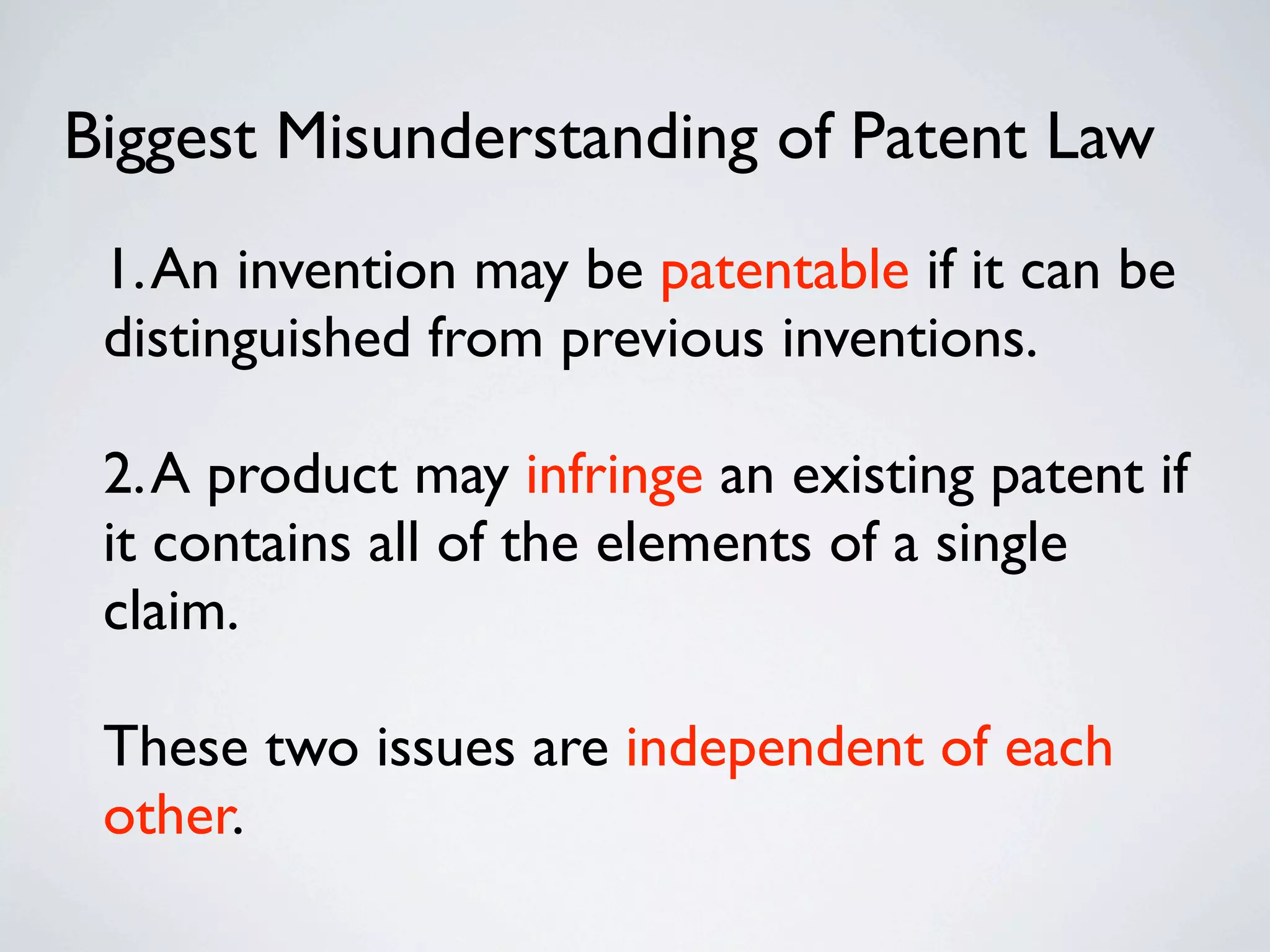 Biggest Misunderstanding of Patent Law
 1. An invention may be patentable if it can be
 distinguished from previous inventions.

 2. A product may infringe an existing patent if
 it contains all of the elements of a single
 claim.

 These two issues are independent of each
 other.
 