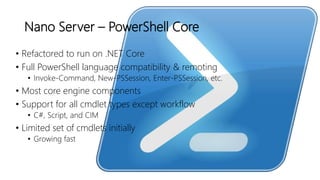 Nano Server – PowerShell Core
• Refactored to run on .NET Core
• Full PowerShell language compatibility & remoting
• Invoke-Command, New-PSSession, Enter-PSSession, etc.
• Most core engine components
• Support for all cmdlet types except workflow
• C#, Script, and CIM
• Limited set of cmdlets initially
• Growing fast
 