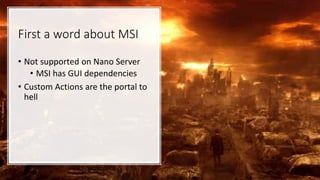 First a word about MSI
• Not supported on Nano Server
• MSI has GUI dependencies
• Custom Actions are the portal to
hell
 