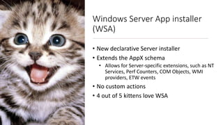 Windows Server App installer
(WSA)
• New declarative Server installer
• Extends the AppX schema
• Allows for Server-specific extensions, such as NT
Services, Perf Counters, COM Objects, WMI
providers, ETW events
• No custom actions
• 4 out of 5 kittens love WSA
 