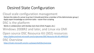 Cloud scale configuration management
Declare the state of a server (e.g User X should exist & be a member of the Adminstrator group )
Apply expert knowledge as common tasks – easier than scripting
DSC is the platform
Works in collaboration with DevOps tool chain (Chef, Puppet, etc.)
Windows 2008R2 and later, and Linux via OMI
Open source DSC Resource Kit (302) resources
https://gallery.technet.microsoft.com/scriptcenter/DSC-Resource-Kit-All-c449312d
DSC Overview
https://msdn.microsoft.com/en-us/powershell/dsc/overview
Desired State Configuration
 