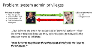 “Who better to target than the person that already has the ‘keys to
the kingdom’?”
You’re an Admin
Thanks, you’re PWND!!
Edward Snowden
• Age 30
• College dropout
Michael Hayden
• Four star general
• Director of the NSA
• Director of the CIA
• Director of National
Intelligence
 