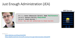 JEA Resources:
https://github.com/PowerShell/JEA
https://gallery.technet.microsoft.com/Just-Enough-Administration-6b5ad370
PS C:> Enter-JEAsession Server1 –Name Maintenance
Server1> Restart-Service MSSQLSERVER
HR Server
Server1> Steal-Secrets *
Error: You are not authorized to Steal-Secrets
 