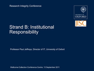Research Integrity Conference Strand B: Institutional Responsibility Professor Paul Jeffreys, Director of IT, University of Oxford Wellcome Collection Conference Centre, 13 September 2011 