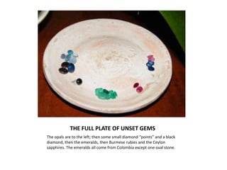 THE FULL PLATE OF UNSET GEMSThe opals are to the left; then some small diamond “points” and a black diamond, then the emeralds, then Burmese rubies and the Ceylon sapphires. The emeralds all come from Colombia except one oval stone.
