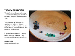 THE GEM COLLECTIONThe black diamond is approximately 1.34 carats and the square emerald on the left of the group is approximately 1.78.The rubies are 1+ carats and the sapphires are unknown by me; I acquire the sapphires by size and not weight. For me, they are different than diamonds and emeralds.If you would like to discuss a jewelry design or setting as well as a gem stone acquisition, please contact me.610-203-6788finearts@visualjeff.com