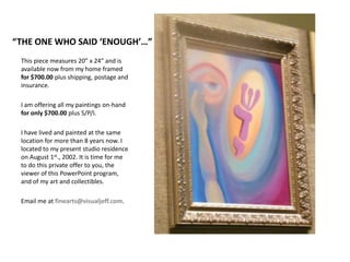 “THE ONE WHO SAID ‘ENOUGH’…”This piece measures 20” x 24” and is available now from my home framed for $700.00 plus shipping, postage and insurance.I am offering all my paintings on-hand for only $700.00 plus S/P/I.I have lived and painted at the same location for more than 8 years now. I located to my present studio residence on August 1st., 2002. It is time for me to do this private offer to you, the viewer of this PowerPoint program, and of my art and collectibles. Email me atfinearts@visualjeff.com.