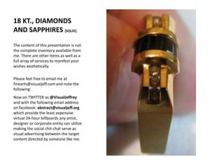 18 KT., DIAMONDS AND SAPPHIRES [SOLID].The content of this presentation is not the complete inventory available from me. There are other items as well as a full array of services to manifest your wishes aesthetically.Please feel free to email me at finearts@visualjeff.com and note the following:  Now on TWITTER as @VisualJeffrey and with the following email address on facebook: abstract@visualjeff.org which provide the least expensive virtual 24-hour billboards any artist, designer or corporate entity can utilize making the social chit-chat serve as visual advertising between the target content directed by someone like me.