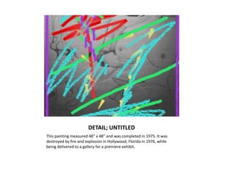 DETAIL; UNTITLEDThis painting measured 48” x 48” and was completed in 1975. It was destroyed by fire and explosion in Hollywood, Florida in 1976, while being delivered to a gallery for a premiere exhibit.