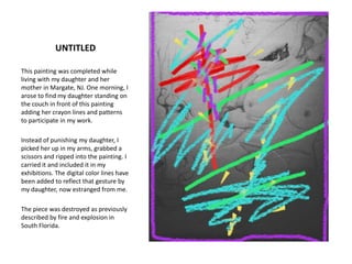 UNTITLEDThis painting was completed while living with my daughter and her mother in Margate, NJ. One morning, I arose to find my daughter standing on the couch in front of this painting adding her crayon lines and patterns to participate in my work.Instead of punishing my daughter, I picked her up in my arms, grabbed a scissors and ripped into the painting. I carried it and included it in my exhibitions. The digital color lines have been added to reflect that gesture by my daughter, now estranged from me.The piece was destroyed as previously described by fire and explosion in South Florida.