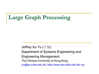 Large Graph Processing
Jeffrey Xu Yu (于旭)
Department of Systems Engineering and
Engineering Management
The Chinese University of Hong Kong
yu@se.cuhk.edu.hk, http://www.se.cuhk.edu.hk/~yu
 
