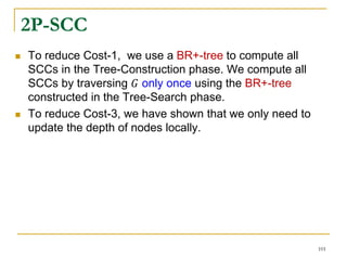 2P-SCC
 To reduce Cost-1, we use a BR+-tree to compute all
SCCs in the Tree-Construction phase. We compute all
SCCs by traversing 𝐺 only once using the BR+-tree
constructed in the Tree-Search phase.
 To reduce Cost-3, we have shown that we only need to
update the depth of nodes locally.
101
 