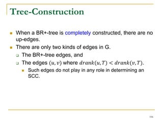 Tree-Construction
 When a BR+-tree is completely constructed, there are no
up-edges.
 There are only two kinds of edges in G.
 The BR+-tree edges, and
 The edges (𝑢, 𝑣) where 𝑑𝑟𝑎𝑛𝑘(𝑢, 𝑇) < 𝑑𝑟𝑎𝑛𝑘(𝑣, 𝑇).
 Such edges do not play in any role in determining an
SCC.
106
 