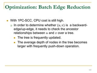Optimization: Batch Edge Reduction
 With 1PC-SCC, CPU cost is still high.
 In order to determine whether (𝑢, 𝑣) is a backward-
edge/up-edge, it needs to check the ancestor
relationships between 𝑢 and 𝑣 over a tree.
 The tree is frequently updated.
 The average depth of nodes in the tree becomes
larger with frequently push-down operation.
113
 