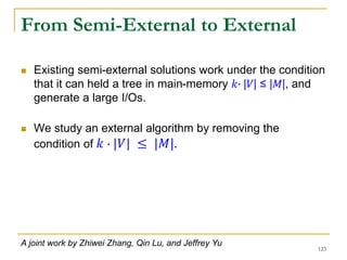 From Semi-External to External
 Existing semi-external solutions work under the condition
that it can held a tree in main-memory 𝑘∙ |𝑉| ≤ |𝑀|, and
generate a large I/Os.
 We study an external algorithm by removing the
condition of 𝑘 ∙ |𝑉| ≤ |𝑀|.
123
A joint work by Zhiwei Zhang, Qin Lu, and Jeffrey Yu
 