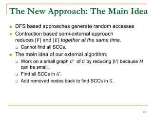 The New Approach: The Main Idea
 DFS based approaches generate random accesses
 Contraction based semi-external approach
reduces |𝑉| and |𝐸| together at the same time.
 Cannot find all SCCs.
 The main idea of our external algorithm:
 Work on a small graph 𝐺’ of 𝐺 by reducing 𝑉 because 𝑀
can be small.
 Find all SCCs in 𝐺’.
 Add removed nodes back to find SCCs in 𝐺.
124
 