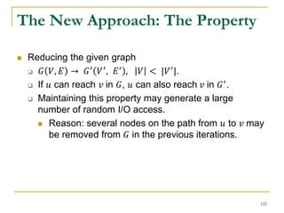 The New Approach: The Property
 Reducing the given graph
 𝐺 𝑉, 𝐸 → 𝐺′
𝑉′
, 𝐸′
, 𝑉 < |𝑉′
|.
 If 𝑢 can reach 𝑣 in 𝐺, 𝑢 can also reach 𝑣 in 𝐺′.
 Maintaining this property may generate a large
number of random I/O access.
 Reason: several nodes on the path from 𝑢 to 𝑣 may
be removed from 𝐺 in the previous iterations.
125
 