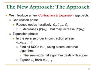 The New Approach: The Approach
 We introduce a new Contraction & Expansion approach.
 Contraction phase:
 Reduce nodes iteratively, 𝐺1, 𝐺2 … 𝐺𝑙.
 It decreases |𝑉(𝐺𝑖)|, but may increase |𝐸(𝐺𝑖)|.
 Expansion phase:
 In the reverse order in contraction phase,
𝐺𝑙, 𝐺𝑙−1 … 𝐺1.
 Find all SCCs in 𝐺𝑙 using a semi-external
algorithm.
 The semi-external algorithm deals with edges.
 Expand 𝐺𝑖 back to 𝐺𝑖−1.
126
 