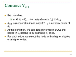 Contract Vi+1
 Recoverable:
 𝑣 ∈ 𝑉𝑖 − 𝑉𝑖+1 ⟺ 𝑛𝑒𝑖𝑔ℎ𝑏𝑜𝑢𝑟(𝑣, 𝐺𝑖) ⊆ 𝐺𝑖+1
 𝐺𝑖+1 is recoverable if and only if 𝑉𝑖+1 is a vertex cover of
𝐺𝑖.
 At this condition, we can determine which SCCs the
nodes in 𝐺𝑖 belong to by scanning 𝐺𝑖 once.
 For each edge, we select the node with a higher degree
or a higher order.
130
 