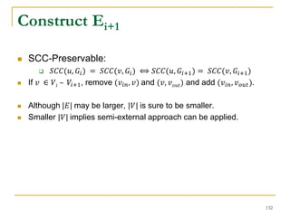 Construct Ei+1
 SCC-Preservable:
 𝑆𝐶𝐶(𝑢, 𝐺𝑖) = 𝑆𝐶𝐶(𝑣, 𝐺𝑖) ⟺ 𝑆𝐶𝐶(𝑢, 𝐺𝑖+1) = 𝑆𝐶𝐶(𝑣, 𝐺𝑖+1)
 If 𝑣 ∈ 𝑉𝑖 – 𝑉𝑖+1, remove (𝑣𝑖𝑛, 𝑣) and (𝑣, 𝑣 𝑜𝑢𝑡) and add (𝑣𝑖𝑛, 𝑣 𝑜𝑢𝑡).
 Although |𝐸| may be larger, |𝑉| is sure to be smaller.
 Smaller |𝑉| implies semi-external approach can be applied.
132
 