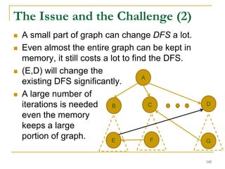 The Issue and the Challenge (2)
 A small part of graph can change DFS a lot.
 Even almost the entire graph can be kept in
memory, it still costs a lot to find the DFS.
 (E,D) will change the
existing DFS significantly.
 A large number of
iterations is needed
even the memory
keeps a large
portion of graph.
A
B C D
E F G
142
 