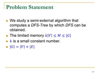 Problem Statement
 We study a semi-external algorithm that
computes a DFS-Tree by which DFS can be
obtained.
 The limited memory 𝑘 𝑉 ≤ 𝑀 ≤ |𝐺|
 𝑘 is a small constant number.
 𝐺 = 𝑉 + |𝐸|
143
 