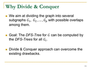 Why Divide & Conquer
 We aim at dividing the graph into several
subgraphs 𝐺1, 𝐺2 , … , 𝐺 𝑝 with possible overlaps
among them.
 Goal: The DFS-Tree for 𝐺 can be computed by
the DFS-Trees for all 𝐺𝑖.
 Divide & Conquer approach can overcome the
existing drawbacks.
150
 