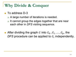 Why Divide & Conquer
 To address D-3
 A large number of iterations is needed.
 It cannot group the edges together that are near
each other in DFS visiting sequence.
 After dividing the graph 𝐺 into 𝐺0 , 𝐺1 , … , 𝐺 𝑝, the
DFS procedure can be applied to 𝐺𝑖 independently.
153
 
