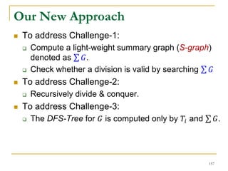 Our New Approach
 To address Challenge-1:
 Compute a light-weight summary graph (S-graph)
denoted as 𝐺.
 Check whether a division is valid by searching 𝐺
 To address Challenge-2:
 Recursively divide & conquer.
 To address Challenge-3:
 The DFS-Tree for 𝐺 is computed only by 𝑇𝑖 and 𝐺.
157
 